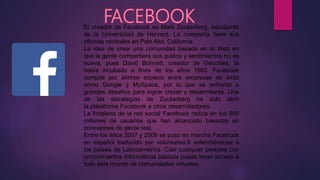 El creador de Facebook es Mark Zuckerberg, estudiante
de la Universidad de Harvard. La compañía tiene sus
oficinas centrales en Palo Alto, California.
La idea de crear una comunidad basada en la Web en
que la gente compartiera sus gustos y sentimientos no es
nueva, pues David Bohnett, creador de Geocities, la
había incubado a fines de los años 1980. Facebook
compite por abrirse espacio entre empresas de éxito
como Google y MySpace, por lo que se enfrenta a
grandes desafíos para lograr crecer y desarrollarse. Una
de las estrategias de Zuckerberg ha sido abrir
la plataforma Facebook a otros desarrolladores.
La fortaleza de la red social Facebook radica en los 900
millones de usuarios que han alcanzado basadas en
conexiones de gente real.
Entre los años 2007 y 2008 se puso en marcha Facebook
en español traducido por voluntarios,6 extendiéndose a
los países de Latinoamérica. Casi cualquier persona con
conocimientos informáticos básicos puede tener acceso a
todo este mundo de comunidades virtuales.
 