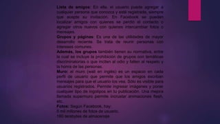 Lista de amigos: En ella, el usuario puede agregar a
cualquier persona que conozca y esté registrada, siempre
que acepte su invitación. En Facebook se pueden
localizar amigos con quienes se perdió el contacto o
agregar otros nuevos con quienes intercambiar fotos o
mensajes.
Grupos y páginas: Es una de las utilidades de mayor
desarrollo reciente. Se trata de reunir personas con
intereses comunes.
Además, los grupos también tienen su normativa, entre
la cual se incluye la prohibición de grupos con temáticas
discriminatorias o que inciten al odio y falten al respeto y
la honra de las personas.
Muro: el muro (wall en inglés) es un espacio en cada
perfil de usuario que permite que los amigos escriban
mensajes para que el usuario los vea. Sólo es visible para
usuarios registrados. Permite ingresar imágenes y poner
cualquier tipo de logotipos en tu publicación. Una mejora
llamada supermuro permite incrustar animaciones flash,
etc.
Fotos: Según Facebook, hay:
5 mil millones de fotos de usuario.
160 terabytes de almacenaje.
 