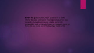 Botón me gusta: Esta función aparece en la parte
inferior de cada publicación hecha por el usuario o sus
contactos (actualizaciones de estado, contenido
compartido, etc), se caracteriza por un pequeño ícono en
forma de una mano con el dedo pulgar hacia arriba
 