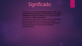 Facebook es una red social gratuita que permite a los
usuarios interconectarse para interactuar y compartir
contenidos a través de internet. Fue lanzada en 2004.
Su fundador es Mark Zuckerberg.
Facebook fue inicialmente una red social para estudiantes
de la Universidad de Harvard, donde, a la postre,
estudiaba Mark Zuckerberg. Sin embargo, rápidamente
se expandió también para otras universidades
estadounidenses.
 