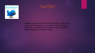 Twitter (pronunciación AFI [ˈtwɪtər]) (NYSE: TWTR) es un
servicio de microblogging, con sede en San Francisco,
California, con filiales en San Antonio (Texas) y Boston
(Massachusetts) en Estados Unidos.
 