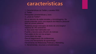 1. Características de Twitter y canales RSS
2. Twitter
Principales características y usos.
3. ¿Que es Twitter?
Es un servicio de redes sociales y microblogging. Se
puede entender como una especie de bitácora personal
pero en pocas palabras.
Podemos enviar mensajes de texto de una longitud
máxima de 140 caracteres.
4. Sus usos más habituales son
Fuente y recurso para difusión de noticias
Para estar al día con los amigos
Como diario de viaje
Para el seguimiento de conferencias
Como una herramienta de aprendizaje
Herramienta de Relaciones Públicas y Marketing
5. Herramientas, recursos y complementos
 
