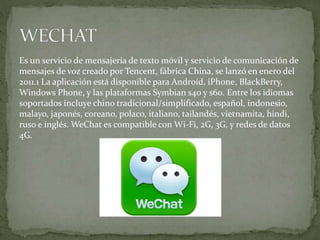 Es un servicio de mensajería de texto móvil y servicio de comunicación de
mensajes de voz creado por Tencent, fábrica China, se lanzó en enero del
2011.1 La aplicación está disponible para Android, iPhone, BlackBerry,
Windows Phone, y las plataformas Symbian s40 y s60. Entre los idiomas
soportados incluye chino tradicional/simplificado, español, indonesio,
malayo, japonés, coreano, polaco, italiano, tailandés, vietnamita, hindi,
ruso e inglés. WeChat es compatible con Wi-Fi, 2G, 3G, y redes de datos
4G.
 