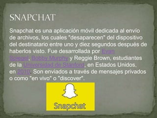 Snapchat es una aplicación móvil dedicada al envío
de archivos, los cuales "desaparecen" del dispositivo
del destinatario entre uno y diez segundos después de
haberlos visto. Fue desarrollada por Evan
Spiegel, Bobby Murphy y Reggie Brown, estudiantes
de la Universidad de Stanford, en Estados Unidos,
en 2010. Son enviados a través de mensajes privados
o como "en vivo" o "discover".
 