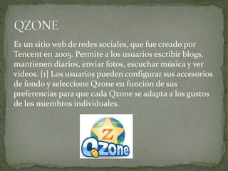 Es un sitio web de redes sociales, que fue creado por
Tencent en 2005. Permite a los usuarios escribir blogs,
mantienen diarios, enviar fotos, escuchar música y ver
vídeos. [1] Los usuarios pueden configurar sus accesorios
de fondo y seleccione Qzone en función de sus
preferencias para que cada Qzone se adapta a los gustos
de los miembros individuales.
 