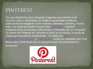 Es una plataforma para compartir imágenes que permite a los
usuarios crear y administrar, en tableros personales temáticos,
colecciones de imágenes como eventos, intereses, hobbies y mucho
más. Los usuarios pueden buscar otros pinboards, "repinear"
imágenes para sus propias colecciones o marcarlas con un 'me gusta'.
La misión de Pinterest es "conectar a todos en el mundo, a través de
cosas que encuentran interesantes".2Fundada por Ben
Silbermann, Paul Sciarra, y Evan Sharp,3 el sitio es manejado por Cold
Brew Labs y financiado por un pequeño grupo de empresarios e
inversores.
 