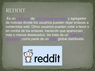 Es un sitio web de marcadores sociales y agregador
de noticias donde los usuarios pueden dejar enlaces a
contenidos web. Otros usuarios pueden votar a favor o
en contra de los enlaces, haciendo que aparezcan
más o menos destacados. Se trata de un mapa de
discusión, como parte de un DDS global distribuido.
 