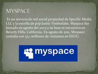 Es un servicio de red social propiedad de Specific Media
LLC y la estrella de pop Justin Timberlake. Myspace fue
lanzado en agosto del 2003 y su base se encuentra en
Beverly Hills, California. En agosto de 2011, Myspace
contaba con 33.1 millones de visitantes en EEUU.
 