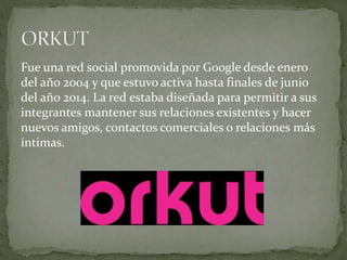 Fue una red social promovida por Google desde enero
del año 2004 y que estuvo activa hasta finales de junio
del año 2014. La red estaba diseñada para permitir a sus
integrantes mantener sus relaciones existentes y hacer
nuevos amigos, contactos comerciales o relaciones más
íntimas.
 