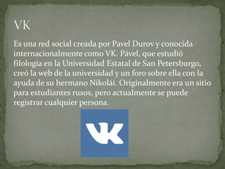 Es una red social creada por Pavel Durov y conocida
internacionalmente como VK. Pável, que estudió
filología en la Universidad Estatal de San Petersburgo,
creó la web de la universidad y un foro sobre ella con la
ayuda de su hermano Nikolái. Originalmente era un sitio
para estudiantes rusos, pero actualmente se puede
registrar cualquier persona.
 