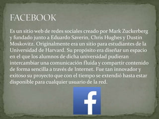 Es un sitio web de redes sociales creado por Mark Zuckerberg
y fundado junto a Eduardo Saverin, Chris Hughes y Dustin
Moskovitz. Originalmente era un sitio para estudiantes de la
Universidad de Harvard. Su propósito era diseñar un espacio
en el que los alumnos de dicha universidad pudieran
intercambiar una comunicación fluida y compartir contenido
de forma sencilla a través de Internet. Fue tan innovador y
exitoso su proyecto que con el tiempo se extendió hasta estar
disponible para cualquier usuario de la red.
 