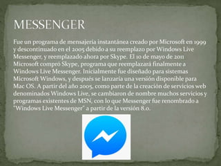 Fue un programa de mensajería instantánea creado por Microsoft en 1999
y descontinuado en el 2005 debido a su reemplazo por Windows Live
Messenger, y reemplazado ahora por Skype. El 10 de mayo de 2011
Microsoft compró Skype, programa que reemplazará finalmente a
Windows Live Messenger. Inicialmente fue diseñado para sistemas
Microsoft Windows, y después se lanzaría una versión disponible para
Mac OS. A partir del año 2005, como parte de la creación de servicios web
denominados Windows Live, se cambiaron de nombre muchos servicios y
programas existentes de MSN, con lo que Messenger fue renombrado a
"Windows Live Messenger" a partir de la versión 8.0.
 
