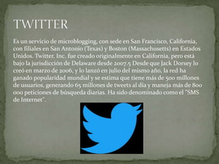 Es un servicio de microblogging, con sede en San Francisco, California,
con filiales en San Antonio (Texas) y Boston (Massachusetts) en Estados
Unidos. Twitter, Inc. fue creado originalmente en California, pero está
bajo la jurisdicción de Delaware desde 2007.5 Desde que Jack Dorsey lo
creó en marzo de 2006, y lo lanzó en julio del mismo año, la red ha
ganado popularidad mundial y se estima que tiene más de 500 millones
de usuarios, generando 65 millones de tweets al día y maneja más de 800
000 peticiones de búsqueda diarias. Ha sido denominado como el "SMS
de Internet".
 