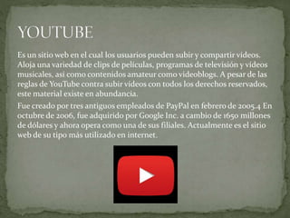 Es un sitio web en el cual los usuarios pueden subir y compartir vídeos.
Aloja una variedad de clips de películas, programas de televisión y vídeos
musicales, así como contenidos amateur como videoblogs. A pesar de las
reglas de YouTube contra subir vídeos con todos los derechos reservados,
este material existe en abundancia.
Fue creado por tres antiguos empleados de PayPal en febrero de 2005.4 En
octubre de 2006, fue adquirido por Google Inc. a cambio de 1650 millones
de dólares y ahora opera como una de sus filiales. Actualmente es el sitio
web de su tipo más utilizado en internet.
 