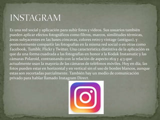 Es una red social y aplicación para subir fotos y videos. Sus usuarios también
pueden aplicar efectos fotográficos como filtros, marcos, similitudes térmicas,
áreas subyacentes en las bases cóncavas, colores retro y vintage (antiguo), y
posteriormente compartir las fotografías en la misma red social o en otras como
Facebook, Tumblr, Flickr y Twitter. Una característica distintiva de la aplicación es
que da una forma cuadrada a las fotografías en honor a la Kodak Instamatic y las
cámaras Polaroid, contrastando con la relación de aspecto 16:9 y 4:3 que
actualmente usan la mayoría de las cámaras de teléfonos móviles. Hoy en día, las
fotos pueden estar en horizontal y en vertical sin el uso de bordes blancos, aunque
estas son recortadas parcialmente. También hay un medio de comunicación
privado para hablar llamado Instagram Direct.
 