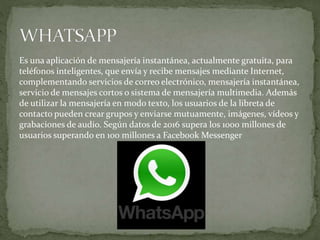 Es una aplicación de mensajería instantánea, actualmente gratuita, para
teléfonos inteligentes, que envía y recibe mensajes mediante Internet,
complementando servicios de correo electrónico, mensajería instantánea,
servicio de mensajes cortos o sistema de mensajería multimedia. Además
de utilizar la mensajería en modo texto, los usuarios de la libreta de
contacto pueden crear grupos y enviarse mutuamente, imágenes, vídeos y
grabaciones de audio. Según datos de 2016 supera los 1000 millones de
usuarios superando en 100 millones a Facebook Messenger
 