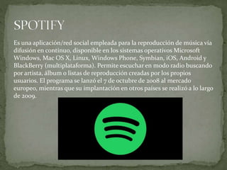 Es una aplicación/red social empleada para la reproducción de música vía
difusión en continuo, disponible en los sistemas operativos Microsoft
Windows, Mac OS X, Linux, Windows Phone, Symbian, iOS, Android y
BlackBerry (multiplataforma). Permite escuchar en modo radio buscando
por artista, álbum o listas de reproducción creadas por los propios
usuarios. El programa se lanzó el 7 de octubre de 2008 al mercado
europeo, mientras que su implantación en otros países se realizó a lo largo
de 2009.
 