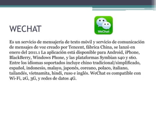 WECHAT
Es un servicio de mensajería de texto móvil y servicio de comunicación
de mensajes de voz creado por Tencent, fábrica China, se lanzó en
enero del 2011.1 La aplicación está disponible para Android, iPhone,
BlackBerry, Windows Phone, y las plataformas Symbian s40 y s60.
Entre los idiomas soportados incluye chino tradicional/simplificado,
español, indonesio, malayo, japonés, coreano, polaco, italiano,
tailandés, vietnamita, hindi, ruso e inglés. WeChat es compatible con
Wi-Fi, 2G, 3G, y redes de datos 4G.
 