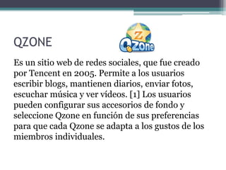 QZONE
Es un sitio web de redes sociales, que fue creado
por Tencent en 2005. Permite a los usuarios
escribir blogs, mantienen diarios, enviar fotos,
escuchar música y ver vídeos. [1] Los usuarios
pueden configurar sus accesorios de fondo y
seleccione Qzone en función de sus preferencias
para que cada Qzone se adapta a los gustos de los
miembros individuales.
 