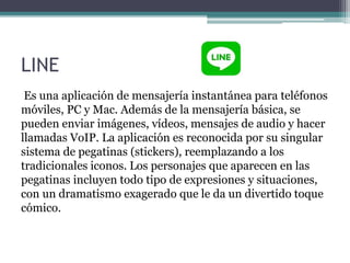 LINE
Es una aplicación de mensajería instantánea para teléfonos
móviles, PC y Mac. Además de la mensajería básica, se
pueden enviar imágenes, vídeos, mensajes de audio y hacer
llamadas VoIP. La aplicación es reconocida por su singular
sistema de pegatinas (stickers), reemplazando a los
tradicionales iconos. Los personajes que aparecen en las
pegatinas incluyen todo tipo de expresiones y situaciones,
con un dramatismo exagerado que le da un divertido toque
cómico.
 