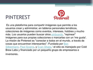 PINTEREST
Es una plataforma para compartir imágenes que permite a los
usuarios crear y administrar, en tableros personales temáticos,
colecciones de imágenes como eventos, intereses, hobbies y mucho
más. Los usuarios pueden buscar otros pinboards, "repinear"
imágenes para sus propias colecciones o marcarlas con un 'me gusta'.
La misión de Pinterest es "conectar a todos en el mundo, a través de
cosas que encuentran interesantes".2Fundada por Ben
Silbermann, Paul Sciarra, y Evan Sharp,3 el sitio es manejado por Cold
Brew Labs y financiado por un pequeño grupo de empresarios e
inversores.
 
