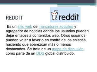 REDDIT
Es un sitio web de marcadores sociales y
agregador de noticias donde los usuarios pueden
dejar enlaces a contenidos web. Otros usuarios
pueden votar a favor o en contra de los enlaces,
haciendo que aparezcan más o menos
destacados. Se trata de un mapa de discusión,
como parte de un DDS global distribuido.
 