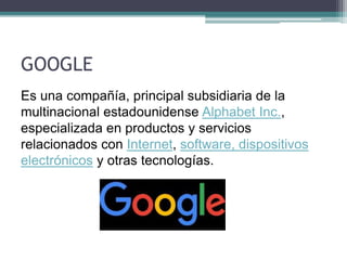 GOOGLE
Es una compañía, principal subsidiaria de la
multinacional estadounidense Alphabet Inc.,
especializada en productos y servicios
relacionados con Internet, software, dispositivos
electrónicos y otras tecnologías.
 
