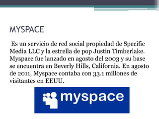 MYSPACE
Es un servicio de red social propiedad de Specific
Media LLC y la estrella de pop Justin Timberlake.
Myspace fue lanzado en agosto del 2003 y su base
se encuentra en Beverly Hills, California. En agosto
de 2011, Myspace contaba con 33.1 millones de
visitantes en EEUU.
 