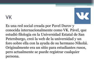 VK
Es una red social creada por Pavel Durov y
conocida internacionalmente como VK. Pável, que
estudió filología en la Universidad Estatal de San
Petersburgo, creó la web de la universidad y un
foro sobre ella con la ayuda de su hermano Nikolái.
Originalmente era un sitio para estudiantes rusos,
pero actualmente se puede registrar cualquier
persona.
 