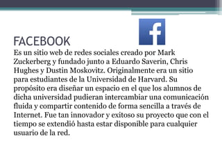 FACEBOOK
Es un sitio web de redes sociales creado por Mark
Zuckerberg y fundado junto a Eduardo Saverin, Chris
Hughes y Dustin Moskovitz. Originalmente era un sitio
para estudiantes de la Universidad de Harvard. Su
propósito era diseñar un espacio en el que los alumnos de
dicha universidad pudieran intercambiar una comunicación
fluida y compartir contenido de forma sencilla a través de
Internet. Fue tan innovador y exitoso su proyecto que con el
tiempo se extendió hasta estar disponible para cualquier
usuario de la red.
 