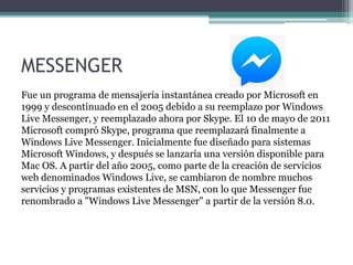 MESSENGER
Fue un programa de mensajería instantánea creado por Microsoft en
1999 y descontinuado en el 2005 debido a su reemplazo por Windows
Live Messenger, y reemplazado ahora por Skype. El 10 de mayo de 2011
Microsoft compró Skype, programa que reemplazará finalmente a
Windows Live Messenger. Inicialmente fue diseñado para sistemas
Microsoft Windows, y después se lanzaría una versión disponible para
Mac OS. A partir del año 2005, como parte de la creación de servicios
web denominados Windows Live, se cambiaron de nombre muchos
servicios y programas existentes de MSN, con lo que Messenger fue
renombrado a "Windows Live Messenger" a partir de la versión 8.0.
 