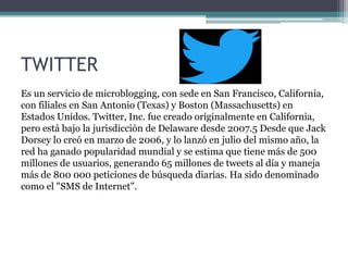 TWITTER
Es un servicio de microblogging, con sede en San Francisco, California,
con filiales en San Antonio (Texas) y Boston (Massachusetts) en
Estados Unidos. Twitter, Inc. fue creado originalmente en California,
pero está bajo la jurisdicción de Delaware desde 2007.5 Desde que Jack
Dorsey lo creó en marzo de 2006, y lo lanzó en julio del mismo año, la
red ha ganado popularidad mundial y se estima que tiene más de 500
millones de usuarios, generando 65 millones de tweets al día y maneja
más de 800 000 peticiones de búsqueda diarias. Ha sido denominado
como el "SMS de Internet".
 