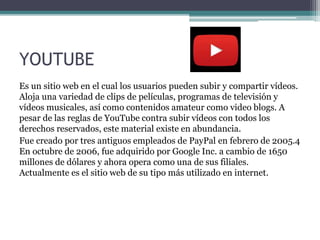 YOUTUBE
Es un sitio web en el cual los usuarios pueden subir y compartir vídeos.
Aloja una variedad de clips de películas, programas de televisión y
vídeos musicales, así como contenidos amateur como video blogs. A
pesar de las reglas de YouTube contra subir vídeos con todos los
derechos reservados, este material existe en abundancia.
Fue creado por tres antiguos empleados de PayPal en febrero de 2005.4
En octubre de 2006, fue adquirido por Google Inc. a cambio de 1650
millones de dólares y ahora opera como una de sus filiales.
Actualmente es el sitio web de su tipo más utilizado en internet.
 