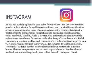 INSTAGRAM
Es una red social y aplicación para subir fotos y videos. Sus usuarios también
pueden aplicar efectos fotográficos como filtros, marcos, similitudes térmicas,
áreas subyacentes en las bases cóncavas, colores retro y vintage (antiguo), y
posteriormente compartir las fotografías en la misma red social o en otras
como Facebook, Tumblr, Flickr y Twitter. Una característica distintiva de la
aplicación es que da una forma cuadrada a las fotografías en honor a la Kodak
Instamatic y las cámaras Polaroid, contrastando con la relación de aspecto 16:9
y 4:3 que actualmente usan la mayoría de las cámaras de teléfonos móviles.
Hoy en día, las fotos pueden estar en horizontal y en vertical sin el uso de
bordes blancos, aunque estas son recortadas parcialmente. También hay un
medio de comunicación privado para hablar llamado Instagram Direct.
 