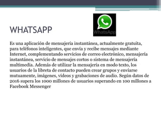 WHATSAPP
Es una aplicación de mensajería instantánea, actualmente gratuita,
para teléfonos inteligentes, que envía y recibe mensajes mediante
Internet, complementando servicios de correo electrónico, mensajería
instantánea, servicio de mensajes cortos o sistema de mensajería
multimedia. Además de utilizar la mensajería en modo texto, los
usuarios de la libreta de contacto pueden crear grupos y enviarse
mutuamente, imágenes, vídeos y grabaciones de audio. Según datos de
2016 supera los 1000 millones de usuarios superando en 100 millones a
Facebook Messenger
 