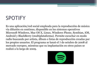 SPOTIFY
Es una aplicación/red social empleada para la reproducción de música
vía difusión en continuo, disponible en los sistemas operativos
Microsoft Windows, Mac OS X, Linux, Windows Phone, Symbian, iOS,
Android y BlackBerry (multiplataforma). Permite escuchar en modo
radio buscando por artista, álbum o listas de reproducción creadas por
los propios usuarios. El programa se lanzó el 7 de octubre de 2008 al
mercado europeo, mientras que su implantación en otros países se
realizó a lo largo de 2009.
 