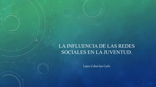LA INFLUENCIA DE LAS REDES
SOCIALES EN LA JUVENTUD.
López Cobos Ian Carlo
 