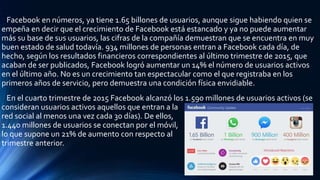 Facebook en números, ya tiene 1.65 billones de usuarios, aunque sigue habiendo quien se
empeña en decir que el crecimiento de Facebook está estancado y ya no puede aumentar
más su base de sus usuarios, las cifras de la compañía demuestran que se encuentra en muy
buen estado de salud todavía. 934 millones de personas entran a Facebook cada día, de
hecho, según los resultados financieros correspondientes al último trimestre de 2015, que
acaban de ser publicados, Facebook logró aumentar un 14% el número de usuarios activos
en el último año. No es un crecimiento tan espectacular como el que registraba en los
primeros años de servicio, pero demuestra una condición física envidiable.
En el cuarto trimestre de 2015 Facebook alcanzó los 1.590 millones de usuarios activos (se
consideran usuarios activos aquellos que entran a la
red social al menos una vez cada 30 días). De ellos,
1.440 millones de usuarios se conectan por el móvil,
lo que supone un 21% de aumento con respecto al
trimestre anterior.
 