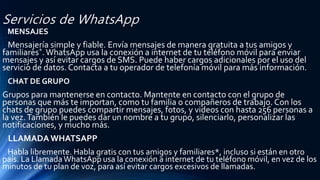 Servicios de WhatsApp
MENSAJES
Mensajería simple y fiable. Envía mensajes de manera gratuita a tus amigos y
familiares*.WhatsApp usa la conexión a internet de tu teléfono móvil para enviar
mensajes y así evitar cargos de SMS. Puede haber cargos adicionales por el uso del
servicio de datos. Contacta a tu operador de telefonía móvil para más información.
CHAT DE GRUPO
Grupos para mantenerse en contacto. Mantente en contacto con el grupo de
personas que más te importan, como tu familia o compañeros de trabajo. Con los
chats de grupo puedes compartir mensajes, fotos, y videos con hasta 256 personas a
la vez.También le puedes dar un nombre a tu grupo, silenciarlo, personalizar las
notificaciones, y mucho más.
LLAMADAWHATSAPP
Habla libremente. Habla gratis con tus amigos y familiares*, incluso si están en otro
país. La LlamadaWhatsApp usa la conexión a internet de tu teléfono móvil, en vez de los
minutos de tu plan de voz, para así evitar cargos excesivos de llamadas.
 
