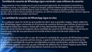 Cantidad de usuarios deWhatsApp sigue creciendo: 1000 millones de usuarios.
Seguramente si has notado que tú usas la principal aplicación de mensajería instantánea y
también tu novia, y tus padres, y todos tus amigos, podrías haberte preguntado acerca de la
cantidad de usuarios deWhatsApp en todo el mundo.Y al respecto podemos decir que si bien
existen cifras más o menos exactas al respecto, en última instancia hemos podido conocer algunas
de ellas de la mano su creador, Jan Koum.
La cantidad de usuarios deWhatsApp sigue en alza
En cualquier caso, lo cierto es que podemos decir que a grandes rasgos, todos sabemos
que WhatsApp sigue creciendo en el número de usuarios activos que utilizan el servicio de
mensajería todos los meses y hasta allí no hay demasiada sorpresa. Lo que sí llama la
atención es el número al respecto de la cantidad de usuarios deWhatsApp, si tenemos en
cuenta que más de una persona en el mundo entero hace uso de este sistema de
mensajería.
Si pensamos que hace solo un par de meses la cantidad de usuarios deWhatsApp estaba
en 700 millones de usuarios activos únicos, y que en el último año prácticamente se ha
duplicado la cantidad de usuarios considerados en estas condiciones, podemos estipular
que el haber pagado cerca de 19.000 millones de dólares fue un buen negocio para Mark
Zuckerberg y Facebook cuando decidieron hacerse con la mensajera.
 