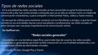 Tipos de redes sociales
En la actualidad las redes sociales virtuales se han convertido en parte fundamental en
nuestro día a día; han evolucionado a tal grado que ya no sólo se utilizan como un medio de
comunicación instantánea, o para compartir e intercambiar fotos, videos y hasta música.
Ya sea que las utilices para mantener contacto con tus familiares o amigos, o que las hayas
incluido en tus actividades diarias como estudiante o profesionista, las redes sociales en
estos tiempos son una pieza importante en la comunicación online.
Se clasifican en:
“Redes sociales generales”
Concebidas sin una temática específica y para todo tipo de usuario, las redes sociales
horizontales o generalistas permiten la libre interacción sin una finalidad establecida y con
una variedad infinita de identidades virtuales.
Facebook,Twitter, Google Plus yTuenti.
 