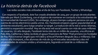 La historia detrás de Facebook
Las redes sociales más utilizadas al día de hoy son Facebook,Twitter yWhatsApp.
Con respecto a Facebook, éste fue creado alrededor de 2004 por un grupo de estudiantes
liderado por Mark Zuckerberg, con el objetivo de mantener en contacto a los estudiantes de
la Universidad de Harvard (USA). Sin embargo, al poco tiempo cualquier persona con una
cuenta de correo electrónico podía unirse. Así, Facebook empezó a ganar popularidad en el
ambiente estudiantil, para luego ampliar su target. La traducción de la red a varios idiomas,
permitió su expansión mundial. Hoy en día esta red social cuenta con más de 1000 millones
de usuarios. Un año después, Facebook tenía más de un millón de usuarios, una oficina en
Palo Alto, California y había recibido el apoyo financiero de PeterThiel primero (co-fundador
de Pay-Pal e inversor ángel) (500 mil U$D) y el Accel Partners después ($12.7 millones). Ese
mismo año incorporó, a los alumnos de más de 25 mil escuelas secundarias y dos mil
universidades de estados unidos y el extranjero, logrando un total de 11 millones de
usuarios.
 