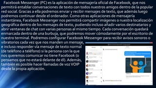 Facebook Messenger (PC) es la aplicación de mensajería oficial de Facebook, que nos
permitirá entablar conversaciones de texto con todos nuestros amigos dentro de la popular
red social. Gracias a ella podremos enviar y recibir mensajes de texto, que además luego
podremos continuar desde el ordenador. Como otras aplicaciones de mensajería
instantánea, Facebook Messenger nos permitirá compartir imágenes o nuestra localización
geográfica dentro de los mensajes de texto, pudiendo incluso añadir varios destinatarios y
abrir ventanas de chat con varias personas al mismo tiempo. Cada conversación quedará
enmarcada dentro de una burbuja, que podremos mover cómodamente por el escritorio de
nuestro terminal. Podremos configurar Facebook Messenger para recibir avisos sonoros o
vibratorios cada vez que nos manden un mensaje,
e incluso responder vía mensaje de texto normal
(de teléfono a teléfono) si la persona con la que
nos queremos comunicar no tiene Facebook (o
pensamos que no estará delante de él). Además,
también es posible hacer llamadas de vozVOIP
desde la propia aplicación.
 