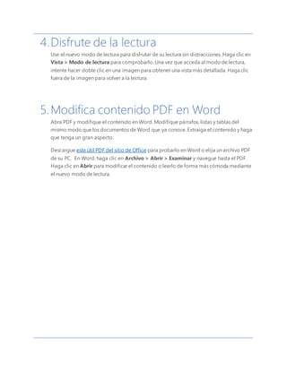 4.Disfrute de la lectura
Use el nuevo modo de lectura para disfrutar de su lectura sin distracciones. Haga clic en
Vista > Modo de lectura para comprobarlo. Una vez que acceda al modo de lectura,
intente hacer doble clic en una imagen para obtener una vista más detallada. Haga clic
fuera de la imagen para volver a la lectura.
5.Modifica contenido PDF en Word
Abra PDF y modifique el contenido en Word. Modifique párrafos, listas y tablas del
mismo modo que los documentos de Word que ya conoce. Extraiga el contenido y haga
que tenga un gran aspecto.
Descargue este útil PDF del sitio de Office para probarlo en Word o elija un archivo PDF
de su PC. En Word, haga clic en Archivo > Abrir > Examinar y navegue hasta el PDF.
Haga clic en Abrir para modificar el contenido o leerlo de forma más cómoda mediante
el nuevo modo de lectura.
 