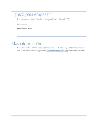 ¿Listo para empezar?
Esperamos que disfrute trabajando en Word 2013.
Atentamente,
El equipo de Word
Más información
Descubra muchas más novedades con respecto a las funciones y las formas de trabajar
con Office. Visite nuestra página web Introducción a Word 2013 para meterse de lleno.
 