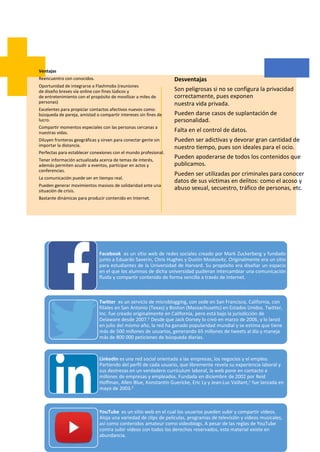 Facebook es un sitio web de redes sociales creado por Mark Zuckerberg y fundado
junto a Eduardo Saverin, Chris Hughes y Dustin Moskovitz. Originalmente era un sitio
para estudiantes de la Universidad de Harvard. Su propósito era diseñar un espacio
en el que los alumnos de dicha universidad pudieran intercambiar una comunicación
fluida y compartir contenido de forma sencilla a través de Internet.
Twitter es un servicio de microblogging, con sede en San Francisco, California, con
filiales en San Antonio (Texas) y Boston (Massachusetts) en Estados Unidos. Twitter,
Inc. fue creado originalmente en California, pero está bajo la jurisdicción de
Delaware desde 2007.5 Desde que Jack Dorsey lo creó en marzo de 2006, y lo lanzó
en julio del mismo año, la red ha ganado popularidad mundial y se estima que tiene
más de 500 millones de usuarios, generando 65 millones de tweets al día y maneja
más de 800 000 peticiones de búsqueda diarias.
LinkedIn es una red social orientada a las empresas, los negocios y el empleo.
Partiendo del perfil de cada usuario, que libremente revela su experiencia laboral y
sus destrezas en un verdadero currículum laboral, la web pone en contacto a
millones de empresas y empleados. Fundada en diciembre de 2002 por Reid
Hoffman, Allen Blue, Konstantin Guericke, Eric Ly y Jean-Luc Vaillant,1 fue lanzada en
mayo de 2003.2
YouTube es un sitio web en el cual los usuarios pueden subir y compartir vídeos.
Aloja una variedad de clips de películas, programas de televisión y vídeos musicales,
así como contenidos amateur como videoblogs. A pesar de las reglas de YouTube
contra subir vídeos con todos los derechos reservados, este material existe en
abundancia.
Ventajas
Reencuentro con conocidos.
Oportunidad de integrarse a Flashmobs (reuniones
de diseño breves vía online con fines lúdicos y
de entretenimiento con el propósito de movilizar a miles de
personas)
Excelentes para propiciar contactos afectivos nuevos como:
búsqueda de pareja, amistad o compartir intereses sin fines de
lucro.
Compartir momentos especiales con las personas cercanas a
nuestras vidas.
Diluyen fronteras geográficas y sirven para conectar gente sin
importar la distancia.
Perfectas para establecer conexiones con el mundo profesional.
Tener información actualizada acerca de temas de interés,
además permiten acudir a eventos, participar en actos y
conferencias.
La comunicación puede ser en tiempo real.
Pueden generar movimientos masivos de solidaridad ante una
situación de crisis.
Bastante dinámicas para producir contenido en Internet.
Desventajas
Son peligrosas si no se configura la privacidad
correctamente, pues exponen
nuestra vida privada.
Pueden darse casos de suplantación de
personalidad.
Falta en el control de datos.
Pueden ser adictivas y devorar gran cantidad de
nuestro tiempo, pues son ideales para el ocio.
Pueden apoderarse de todos los contenidos que
publicamos.
Pueden ser utilizadas por criminales para conocer
datos de sus víctimas en delitos: como el acoso y
abuso sexual, secuestro, tráfico de personas, etc.
 