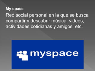 My space
Red social personal en la que se busca
compartir y descubrir música, videos,
actividades cotidianas y amigos, etc.
 
