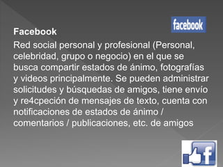 Facebook
Red social personal y profesional (Personal,
celebridad, grupo o negocio) en el que se
busca compartir estados de ánimo, fotografías
y videos principalmente. Se pueden administrar
solicitudes y búsquedas de amigos, tiene envío
y re4cpeción de mensajes de texto, cuenta con
notificaciones de estados de ánimo /
comentarios / publicaciones, etc. de amigos
 