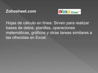 Zohosheet.com
Hojas de cálculo en línea: Sirven para realizar
bases de datos, planillas, operaciones
matemáticas, gráficos y otras tareas similares a
las ofrecidas en Excel.
 