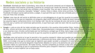 Redes sociales y su historia
 Facebook: diseñada por Mark Zuckerberg, esta clase de red social comenzó con el objeto de que los estudiantes de
Harvard puedan intercambiar contenido y ponerse en contacto por medio de Internet. De todas formas, trascendió las
barreras y ahora es la red social más utilizada a nivel mundial. Una vez que el usuario crea su propio perfil, puede
compartir con sus contactos, llamados “amigos”, textos, fotos o videos, entre otros archivos. Con el paso del tiempo,
Facebook introdujo nuevas aplicaciones y juegos, lo que permite que no sólo sea utilizada para el contacto con amigos
sino con fines más variados.
 Twitter: este tipo de red social es definida como un microblogging en el que los usuarios no pueden explayarse más de
140 caracteres en los que se responde a la pregunta ¿Qué estás haciendo? Por medio de estos mensajes de texto es que
los usuarios logran contactarse entre sí en tiempo real. Una de las ventajas de esta red social es que es sumamente
fácil de usar y cuenta con numerosas aplicaciones, lo que hace que cada vez sean más los usuarios que se sumen a su
comunidad.
 Google +: esta es otra de las redes sociales que le permite a los usuarios intercambiar fotos, textos y videos. Además
de esto, ofrece servicios como chat o video chat, recomendaciones y mensajería grupal. Para esto, Google + le permite
a sus usuarios crear círculos conformados por los familiares y amigos que él elija, para luego compartirles el material
que desee. La primicia de esta red social es que los usuarios no quieren compartir el mismo material a todos sus
contactos.
 YouTube: esta red social es la que le permite a los usuarios compartir videos que pueden ser personales, de música,
provenientes de la televisión o incluso películas. A diferencia de otras redes sociales, YouTube, que fue creada en el año
2005, no le exige a los que la visitan que se registren para poder acceder y compartir el material alojado allí. Las
características de la red social despertó importantes debates en torno a los derechos de autor ya que muchas veces se
difunden videos sin autorización. De todas formas, muchas compañías ya utilizan a este sitio web como parte de sus
estrategias de marketing ya que es sumamente eficiente para compartir material e información de forma masiva y que
puede tener un acto impacto con un bajo costo.
 